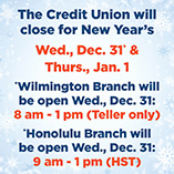 The Credit Union will be closed for New Years Wed Dec 31 and Thurs Jan 1. Wilmington Branch will be open Wed Dec 31, 8:00 am - 1:00 pm. Honolulu Branch will be open Wed Dec 31 9:00 am - 1:00 pm
